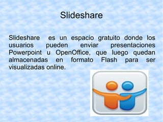 Slideshare

Slideshare es un espacio gratuito donde los
usuarios     pueden  enviar  presentaciones
Powerpoint u OpenOffice, que luego quedan
almacenadas en formato Flash para ser
visualizadas online.
 