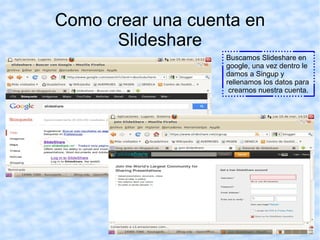 Como crear una cuenta en
      Slideshare
                   Buscamos Slideshare en
                   google, una vez dentro le
                   damos a Singup y
                   rellenamos los datos para
                    crearnos nuestra cuenta.
 