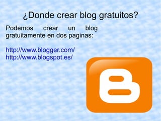 ¿Donde crear blog gratuitos?
Podemos     crear    un   blog
gratuitamente en dos paginas:

http://www.blogger.com/
http://www.blogspot.es/
 