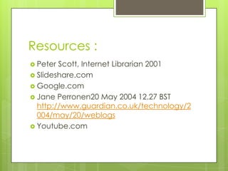 Resources :
 Peter Scott, Internet Librarian 2001
 Slideshare.com
 Google.com
 Jane Perronen20 May 2004 12.27 BST
  http://www.guardian.co.uk/technology/2
  004/may/20/weblogs
 Youtube.com
 