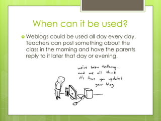 When can it be used?
 Weblogs   could be used all day every day.
 Teachers can post something about the
 class in the morning and have the parents
 reply to it later that day or evening.
 