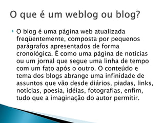 O blog é uma página web atualizada freqüentemente, composta por pequenos parágrafos apresentados de forma cronológica. É como uma página de notícias ou um jornal que segue uma linha de tempo com um fato após o outro. O conteúdo e tema dos blogs abrange uma infinidade de assuntos que vão desde diários, piadas, links, notícias, poesia, idéias, fotografias, enfim, tudo que a imaginação do autor permitir. 