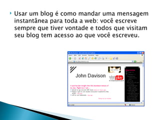 Usar um blog é como mandar uma mensagem instantânea para toda a web: você escreve sempre que tiver vontade e todos que visitam seu blog tem acesso ao que você escreveu. 