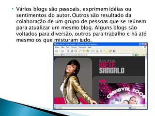 Vários blogs são pessoais, exprimem idéias ou sentimentos do autor. Outros são resultado da colaboração de um grupo de pessoas que se reúnem para atualizar um mesmo blog. Alguns blogs são voltados para diversão, outros para trabalho e há até mesmo os que misturam tudo. 