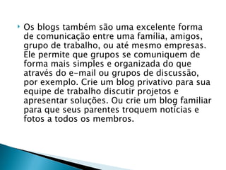 Os blogs também são uma excelente forma de comunicação entre uma família, amigos, grupo de trabalho, ou até mesmo empresas. Ele permite que grupos se comuniquem de forma mais simples e organizada do que através do e-mail ou grupos de discussão, por exemplo. Crie um blog privativo para sua equipe de trabalho discutir projetos e apresentar soluções. Ou crie um blog familiar para que seus parentes troquem notícias e fotos a todos os membros. 