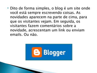 Dito de forma simples, o blog é um site onde você está sempre escrevendo coisas. As novidades aparecem na parte de cima, para que os visitantes vejam. Em seguida, os visitantes fazem comentários sobre a novidade, acrescentam um link ou enviam emails. Ou não. Idioma:  