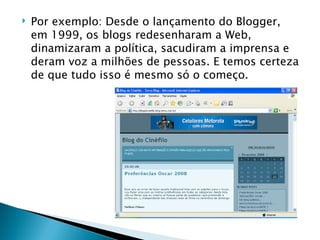 Por exemplo: Desde o lançamento do Blogger, em 1999, os blogs redesenharam a Web, dinamizaram a política, sacudiram a imprensa e deram voz a milhões de pessoas. E temos certeza de que tudo isso é mesmo só o começo. 