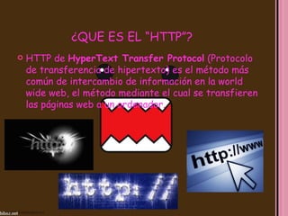 ¿QUE ES EL “HTTP”?
   HTTP de HyperText Transfer Protocol (Protocolo
    de transferencia de hipertexto) es el método más
    común de intercambio de información en la world
    wide web, el método mediante el cual se transfieren
    las páginas web a un ordenador.
 