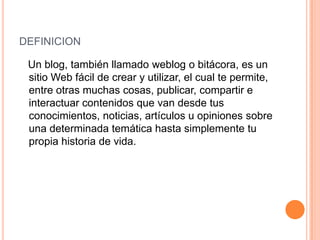 DEFINICION

 Un blog, también llamado weblog o bitácora, es un
 sitio Web fácil de crear y utilizar, el cual te permite,
 entre otras muchas cosas, publicar, compartir e
 interactuar contenidos que van desde tus
 conocimientos, noticias, artículos u opiniones sobre
 una determinada temática hasta simplemente tu
 propia historia de vida.
 