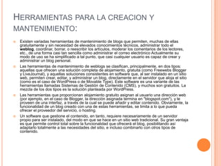HERRAMIENTAS PARA LA CREACION Y
MANTENIMIENTO:
   Existen variadas herramientas de mantenimiento de blogs que permiten, muchas de ellas
    gratuitamente y sin necesidad de elevados conocimientos técnicos, administrar todo el
    weblog, coordinar, borrar, o reescribir los artículos, moderar los comentarios de los lectores,
    etc., de una forma casi tan sencilla como administrar el correo electrónico Actualmente su
    modo de uso se ha simplificado a tal punto, que casi cualquier usuario es capaz de crear y
    administrar un blog personal.
   Las herramientas de mantenimiento de weblogs se clasifican, principalmente, en dos tipos:
    aquellas que ofrecen una solución completa de alojamiento, gratuita (como Freewebs Blogger
    y LiveJournal), y aquellas soluciones consistentes en software que, al ser instalado en un sitio
    web, permiten crear, editar, y administrar un blog, directamente en el servidor que aloja el sitio
    (como es el caso de WordPress o de Movable Type). Este software es una variante de las
    herramientas llamadas Sistemas de Gestión de Contenido (CMS), y muchos son gratuitos. La
    mezcla de los dos tipos es la solución planteada por WordPress.
   Las herramientas que proporcionan alojamiento gratuito asignan al usuario una dirección web
    (por ejemplo, en el caso de Blogger, la dirección asignada termina en "blogspot.com"), y le
    proveen de una interfaz, a través de la cual se puede añadir y editar contenido. Obviamente, la
    funcionalidad de un blog creado con una de estas herramientas, se limita a lo que pueda
    ofrecer el proveedor del servicio, o hosting.
   Un software que gestione el contenido, en tanto, requiere necesariamente de un servidor
    propio para ser instalado, del modo en que se hace en un sitio web tradicional. Su gran ventaja
    es que permite control total sobre la funcionalidad que ofrecerá el blog, posibilitando así
    adaptarlo totalmente a las necesidades del sitio, e incluso combinarlo con otros tipos de
    contenido.
 