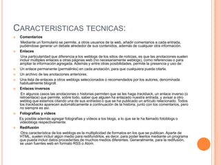 CARACTERISTICAS TECNICAS:
   Comentarios
     Mediante un formulario se permite, a otros usuarios de la web, añadir comentarios a cada entrada,
    pudiéndose generar un debate alrededor de sus contenidos, además de cualquier otra información.
   Enlaces
     Una particularidad que diferencia a los weblogs de los sitios de noticias, es que las anotaciones suelen
    incluir múltiples enlaces a otras páginas web (no necesariamente weblogs), como referencias o para
    ampliar la información agregada. Además y entre otras posibilidades, permite la presencia y uso de:
   Un enlace permanente (permalinks) en cada anotación, para que cualquiera pueda citarla.
   Un archivo de las anotaciones anteriores.
   Una lista de enlaces a otros weblogs seleccionados o recomendados por los autores, denominada
    habitualmente blogroll.
   Enlaces inversos
     En algunos casos las anotaciones o historias permiten que se les haga trackback, un enlace inverso (o
    retroenlace) que permite, sobre todo, saber que alguien ha enlazado nuestra entrada, y avisar a otro
    weblog que estamos citando una de sus entradas o que se ha publicado un artículo relacionado. Todos
    los trackbacks aparecen automáticamente a continuación de la historia, junto con los comentarios, pero
    no siempre es así.
   Fotografías y vídeos
    Es posible además agregar fotografías y vídeos a los blogs, a lo que se le ha llamado fotoblogs o
    videoblogs respectivamente.
   Redifusión
     Otra característica de los weblogs es la multiplicidad de formatos en los que se publican. Aparte de
    HTML, suelen incluir algún medio para redifundirlos, es decir, para poder leerlos mediante un programa
    que pueda incluir datos procedentes de muchos medios diferentes. Generalmente, para la redifusión,
    se usan fuentes web en formato RSS o Atom.
 