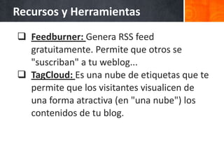Recursos y Herramientas
 Feedburner: Genera RSS feed
  gratuitamente. Permite que otros se
  "suscriban" a tu weblog...
 TagCloud: Es una nube de etiquetas que te
  permite que los visitantes visualicen de
  una forma atractiva (en "una nube") los
  contenidos de tu blog.
 