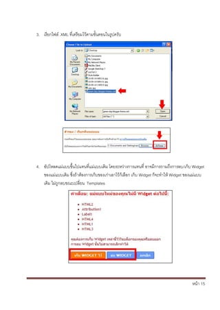 3. เรียกไฟล์ .XML ที่เตรียมไว้ตามขั้นตอนในรูปครับ




4. อัปโหลดแม่แบบขึ้นไปแทนที่แม่แบบเดิม โดยระหว่างการแทนที่ อาจมีการถามถึงการลบ/เก็บ Widget
   ของแม่แบบเดิม ซึ่งถ้าต้องการเก็บของเก่าเอาไว้ก็เลือก เก็บ Widget ก็จะทาให้ Widget ของแม่แบบ
   เดิม ไม่ถูกลบขณะเปลี่ยน Templates




                                                                                       หน้า 15
 