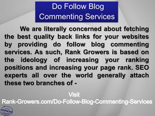 Do Follow Blog
           Commenting Services
     We are literally concerned about fetching
the best quality back links for your websites
by providing do follow blog commenting
services. As such, Rank Growers is based on
the ideology of increasing your ranking
positions and increasing your page rank. SEO
experts all over the world generally attach
these two branches of -
 