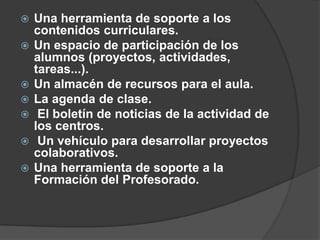    Una herramienta de soporte a los
    contenidos curriculares.
   Un espacio de participación de los
    alumnos (proyectos, actividades,
    tareas...).
   Un almacén de recursos para el aula.
   La agenda de clase.
    El boletín de noticias de la actividad de
    los centros.
    Un vehículo para desarrollar proyectos
    colaborativos.
   Una herramienta de soporte a la
    Formación del Profesorado.
 