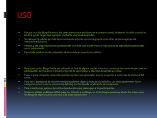 USO
   Por qué usar los Blogs Permite a los participantes que escriban y se expresen cuando lo desean. No sólo cuando se
    les dice que lo hagan (por ejemplo, mediante una tarea asignada).
   Su naturaleza pública permite la comunicación exterior con otros grupos o con otras personas ajenas a la
    institución educativa.
   Porque al ser propiedad de los participantes y fácil de usar puede motivar más que otros actividades gestionadas
    por el profesorado.
   Permite la producción de contenidos al alumnado en un entorno público.




   Para qué usar los Blogs Puede ser utilizado, al final de alguna unidad didáctica, como una herramienta para que los
    participantes demuestren el propio progreso de aprendizaje y el propio desarrollo personal.
   Espacio para compartir contenidos sobres los intereses personales que no se ajusten a los temas de los foros del
    curso.
   Para ver la capacidad de resumir mediante palabras claves o marcas sus artículos. Las marcas permiten hacer
    categorías estructurar los contenidos del blog que facilitan la localización de contenidos.
   Para tratar temas ajenos a la institución educativa que preocupen a los participantes.
   Podemos utilizar un Bloque HTML para dar difusión a los Blogs, en dicho bloque podemos añadir los enlaces con
    los Blogs de algún usuario concreto o de todo nuestro sitio
 