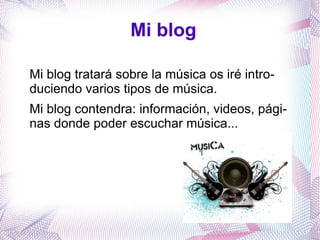 Mi blog

Mi blog tratará sobre la música os iré intro-
duciendo varios tipos de música.
Mi blog contendra: información, videos, pági-
nas donde poder escuchar música...
 