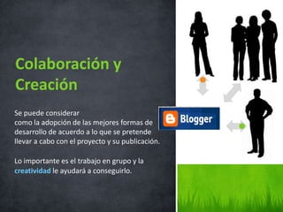 Colaboración y
Creación
Se puede considerar
como la adopción de las mejores formas de
desarrollo de acuerdo a lo que se pretende
llevar a cabo con el proyecto y su publicación.

Lo importante es el trabajo en grupo y la
creatividad le ayudará a conseguirlo.
 