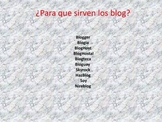 ¿Para que sirven los blog?

           Blogger
            Blogia
          BlogHost
          BlogHostal
           Blogteca
           Bloguay
           Skyrock
           HazBlog
              Soy
           Nireblog
 