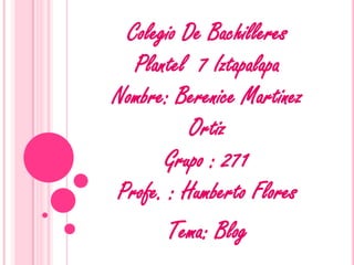 Colegio De Bachilleres
  Plantel 7 Iztapalapa
Nombre: Berenice Martinez
          Ortiz
      Grupo : 271
Profe. : Humberto Flores
       Tema: Blog
 