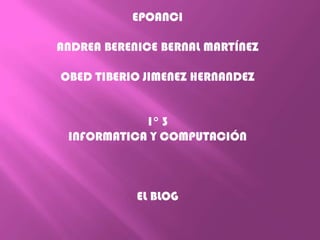 EPOANCI

ANDREA BERENICE BERNAL MARTÍNEZ

OBED TIBERIO JIMENEZ HERNANDEZ


            1° 3
 INFORMATICA Y COMPUTACIÓN



            EL BLOG
 