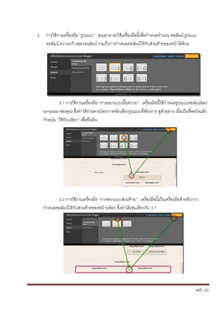 3. การใช้งานเครื่องมือ “รูปแบบ” : คุณสามารถใช้เครื่องมือนี้เพื่อกาหนดจานวน คอลัมน์ รูปแบบ
   คอลัมน์ ความกว้างของคอลัมน์ รวมถึงการกาหนดคอลัมน์ให้กับส่วนท้ายของหน้าได้ด้วย




             3.1 การใช้งานเครื่องมือ “การออกแบบเนื้อความ” : เครื่องมือนี้ใช้กาหนดรูปแบบคอลัมน์ของ
   template ของคุณ ซึ่งทาได้ง่ายดายโดยการคลิกเลือกรูปแบบที่ต้องการ ดูตัวอย่าง เมื่อเป็นที่พอใจแล้ว
   ก็กดปุ่ม “ใช้กับบล็อก” เพื่อยืนยัน




         3.2 การใช้งานเครื่องมือ “การออกแบบส่วนท้าย” : เครื่องมือนี้เป็นเครื่องมือสาหรับการ
   กาหนดคอลัมน์ให้กับส่วนท้ายของหน้าบล็อก ซึ่งทาได้เช่นเดียวกับ 3.1




                                                                                           หน้า 20
 