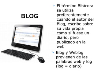    El término Bitácora
           se utiliza
           preferentemente
BLOG       cuando el autor del
           Blog, escribe sobre
           su vida propia
           como si fuese un
           diario, pero
           publicado en la
           web
          Blog y Weblog
           provienen de las
           palabras web y log
           (log = diario)
 
