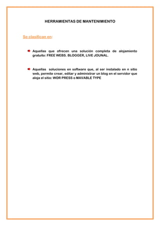 HERRAMIENTAS DE MANTENIMIENTO



Se clasifican en:


     Aquellas que ofrecen una solución completa de alojamiento
     gratuito: FREE WEBS. BLOGGER, LIVE JOUNAL.



     Aquellas soluciones en software que, al ser instalado en n sitio
     web, permite crear, editar y administrar un blog en el servidor que
     aloja el sitio: WOR PRESS o MAVABLE TYPE
 