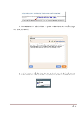 4. กลับมาที่บล็อกของเรา ไปที่แผงควบคุม >> รูปแบบ >> องค์ประกอบหน้า >> เพิ่ม Gadget
ชนิด HTML/จาวาสคริปต์




        5. วางโค้ดที่คัดลอกมาจากขั้นที่ 3 แล้วบันทึกครับก็เป็นอันจบขั้นตอนครับ ลักษณะที่ได้ก็ดังรูป




                                                                                              หน้า 54
 