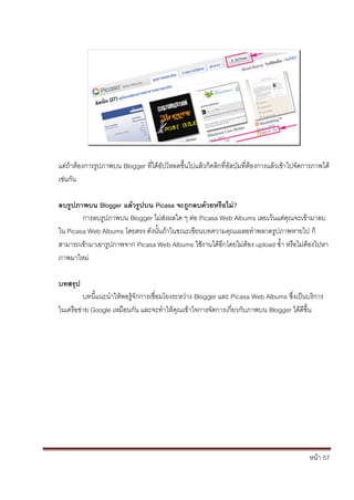แต่ถ้าต้องการรูปภาพบน Blogger ที่ได้อัปโหลดขึ้นไปแล้วก็คลิกที่อัลบัมที่ต้องการแล้วเข้าไปจัดการภาพได้
เช่นกัน

ลบรูปภาพบน Blogger แล้วรูปบน Picasa จะถูกลบด้วยหรือไม่?
        การลบรูปภาพบน Blogger ไม่ส่งผลใด ๆ ต่อ Picasa Web Albums เลยเว้นแต่คุณจะเข้ามาลบ
ใน Picasa Web Albums โดยตรง ดังนั้นถ้าในขณะเขียนบทความคุณเผลอทาพลาดรูปภาพหายไป ก็
สามารถเข้ามาเอารูปภาพจาก Picasa Web Albums ใช้งานได้อีกโดยไม่ต้อง upload ซ้า หรือไม่ต้องไปหา
ภาพมาใหม่

บทสรุป
         บทนี้แนะนาให้พอรู้จักการเชื่อมโยงระหว่าง Blogger และ Picasa Web Albums ซึ่งเป็นบริการ
ในเครือข่าย Google เหมือนกัน และจะทาให้คุณเข้าใจการจัดการเกี่ยวกับภาพบน Blogger ได้ดีขึ้น




                                                                                            หน้า 57
 