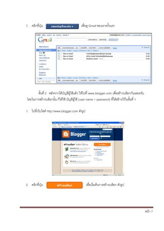 7. คลิกที่ปุ่ม                            เพื่อดู Gmail ของเราครั้งแรก




       ขั้นที่ 2 หลังจากได้บัญชีผู้ใช้แล้ว ให้ไปที่ www.blogger.com เพื่อสร้างบล็อกกันเลยครับ
โดยในการสร้างบล็อกนั้น ก็ให้ใช้ บัญชีผู้ใช้ (user name + password) ที่ได้สร้างไว้ในขั้นที่ 1

1. ไปที่เว็บไซต์ http://www.blogger.com ดังรูป




2. คลิกที่ปุ่ม                                   เพื่อเริ่มต้นการสร้างบล็อก ดังรูป




                                                                                                หน้า 7
 