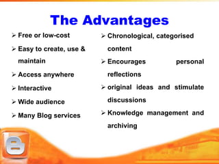 The Advantages
 Free or low-cost         Chronological, categorised
 Easy to create, use &     content
  maintain                 Encourages          personal
 Access anywhere           reflections

 Interactive              original ideas and stimulate

 Wide audience             discussions

 Many Blog services       Knowledge management and
                            archiving
 
