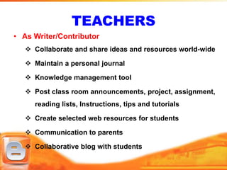 TEACHERS
• As Writer/Contributor
    Collaborate and share ideas and resources world-wide

    Maintain a personal journal

    Knowledge management tool

    Post class room announcements, project, assignment,
     reading lists, Instructions, tips and tutorials

    Create selected web resources for students

    Communication to parents

    Collaborative blog with students
 