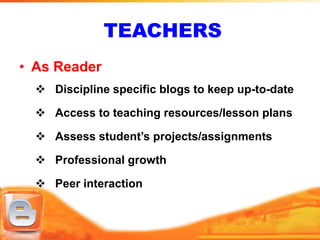 TEACHERS
• As Reader
   Discipline specific blogs to keep up-to-date

   Access to teaching resources/lesson plans

   Assess student’s projects/assignments

   Professional growth

   Peer interaction
 