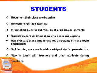 STUDENTS
 Document their class works online

 Reflections on their learning

 Informal medium for submission of projects/assignments

 Outside classroom interaction with peers and experts
 May motivate those who might not participate in class room
  discussions
 Self learning – access to wide variety of study tips/materials

 Stay in touch with teachers and other students during

   vacations
 