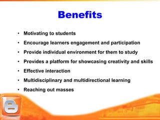 Benefits
• Motivating to students
• Encourage learners engagement and participation
• Provide individual environment for them to study
• Provides a platform for showcasing creativity and skills
• Effective interaction
• Multidisciplinary and multidirectional learning
• Reaching out masses
 