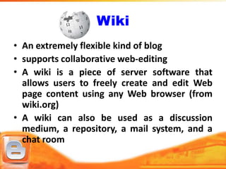 Wiki
• An extremely flexible kind of blog
• supports collaborative web-editing
• A wiki is a piece of server software that
  allows users to freely create and edit Web
  page content using any Web browser (from
  wiki.org)
• A wiki can also be used as a discussion
  medium, a repository, a mail system, and a
  chat room
 