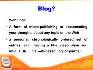 Blog?
• Web Logs
• A form of micro-publishing or documenting
 your thoughts about any topic on the Web
• a personal, chronologically ordered set of
 entries, each having a title, description and
 unique URL, in a web-based ‘log’ or journal
 