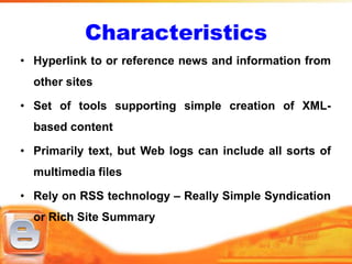 Characteristics
• Hyperlink to or reference news and information from
  other sites

• Set of tools supporting simple creation of XML-
  based content

• Primarily text, but Web logs can include all sorts of
  multimedia files

• Rely on RSS technology – Really Simple Syndication
  or Rich Site Summary
 