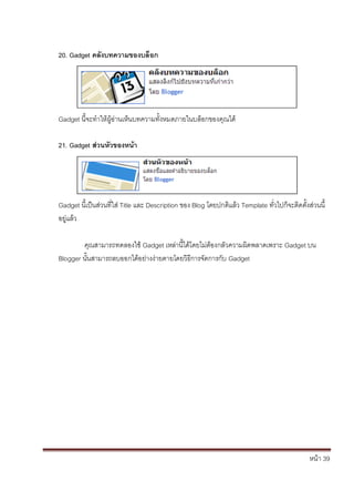 20. Gadget คลังบทความของบล็อก




Gadget นี้จะทาให้ผู้อ่านเห็นบทความทั้งหมดภายในบล็อกของคุณได้

21. Gadget ส่วนหัวของหน้า




Gadget นี้เป็นส่วนที่ใส่ Title และ Description ของ Blog โดยปกติแล้ว Template ทั่วไปก็จะติดตั้งส่วนนี้
อยู่แล้ว

        คุณสามารถทดลองใช้ Gadget เหล่านี้ได้โดยไม่ต้องกลัวความผิดพลาดเพราะ Gadget บน
Blogger นั้นสามารถลบออกได้อย่างง่ายดายโดยวิธีการจัดการกับ Gadget




                                                                                               หน้า 39
 