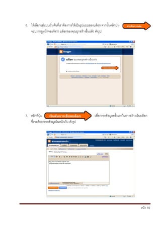 6. ให้เลือกแม่แบบเริ่มต้นที่เราต้องการให้เป็นรูปแบบของบล็อก จากนั้นคลิกปุ่ม
   จะปรากฏหน้าจอแจ้งว่า บล็อกของคุณถูกสร้างขึ้นแล้ว ดังรูป




7. คลิกที่ปุ่ม                                         เพื่อกรอกข้อมูลครั้งแรกในการสร้างเว็บบล็อก
   ซึ่งจะต้องกรอกข้อมูลในหน้าเว็บ ดังรูป




                                                                                           หน้า 10
 