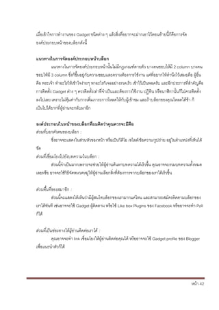 เมื่อเข้าใจการทางานของ Gadget ชนิดต่าง ๆ แล้วสิ่งที่อยากจะฝากเอาไว้ตอนท้ายนี้ก็คือการจัด
องค์ประกอบหน้าของบล็อกดังนี้

แนวทางในการจัดองค์ประกอบหน้าบล็อก
          แนวทางในการจัดองค์ประกอบหน้านั้นไม่มีกฎเกณฑ์ต ายตัว บางคนชอบให้มี 2 column บางคน
ชอบให้มี 3 column ซึ่งก็ขึ้นอยู่กับความชอบและความต้องการใช้งาน แต่ที่อยากให้คานึงไว้เสมอคือ ผู้อื่น
คือ พระเจ้า ทาอะไรให้เข้าใจง่ายๆ หาอะไรก็เจออย่างรวดเร็ว เข้าไว้เป็นพอครับ และอีกประการที่สาคัญคือ
การติดตั้ง Gadget ต่าง ๆ ควรติดตั้งเท่าที่จาเป็นและต้องการใช้งาน ปฏิทิน หรือนาฬิกานั้นก็ไม่ควรติดตั้ง
ลงไปเลย เพราะไม่คุ้มค่ากับการเพิ่มภาระการโหลดให้กับผู้เข้าชม และถ้าบล็อกของคุณโหลดได้ช้า ก็
เป็นไปได้ยากที่ผู้อ่านจะกลับมาอีก

องค์ประกอบในหน้าของบล็อกที่ผมคิดว่าคุณควรจะมีคือ
ส่วนที่บอกตัวตนของบล็อก :
            ซึ่งอาจจะแสดงในส่วนหัวของหน้า หรือเป็นวีดีโอ /สไลด์/ข้อความ/รูปถ่าย อยู่ในตาแหน่งที่เห็นได้
ชัด
ส่วนที่เชื่อมโยงไปยังบทความในบล็อก :
            ส่วนนี้จาเป็นมากเพราะจะช่วยให้ผู้อ่านค้นหาบทความได้เร็วขึ้น คุณอาจจะรวมบทความทั้งหมด
เลยหรือ อาจจะใช้วิธีจัดหมวดหมู่ให้ผู้อ่านเลือกสิ่งที่ต้องการจากบล็อกของเราได้เร็วขึ้น

ส่วนพื้นที่ของสมาชิก :
           ส่วนนี้จะแสดงให้เห็นว่ามีผู้สนใจบล็อกของเรามากแค่ไหน และสามารถสมัครติดตามบล็อกของ
เราได้ทันที เช่นอาจจะใช้ Gadget ผู้ติดตาม หรือใช้ Like box Plugins ของ Facebook หรืออาจจะทา Poll
ก็ได้

ส่วนที่เป็นช่องทางให้ผู้อ่านติดต่อเราได้ :
           คุณอาจจะทา link เชื่อมโยงให้ผู้อ่านติดต่อคุณได้ หรืออาจจะใช้ Gadget profile ของ Blogger
เพื่อแนะนาตัวก็ได้




                                                                                                หน้า 42
 