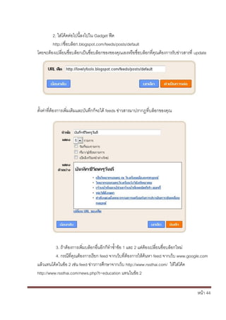 2. ใส่โค้ดต่อไปนี้ลงไปใน Gadget ฟีด
        http://ชื่อบล็อก.blogspot.com/feeds/posts/default
โดยจะต้องเปลี่ยนชื่อบล็อกเป็นชื่อบล็อกของของคุณเองหรือชื่อบล็อกที่คุณต้องการรับข่าวสารที่ update




ตั้งค่าที่ต้องการเพิ่มเติมและบันทึกก็จะได้ feeds ข่าวสารมาปรากฏที่บล็อกของคุณ




          3. ถ้าต้องการเพิ่มบล้อกอื่นอีกก็ทาซ้าข้อ 1 และ 2 แต่ต้องเปลี่ยนชื่อบล็อกใหม่
          4. กรณีที่คุณต้องการเรียก feed จากเว็บที่ต้องการให้ค้นหา feed จากเว็บ www.google.com
แล้วแทนโค้ดในข้อ 2 เช่น feed ข่าวการศึกษาจากเว็บ http://www.rssthai.com/ ให้ใส่โค้ด
http://www.rssthai.com/news.php?t=education แทนในข้อ 2


                                                                                           หน้า 44
 