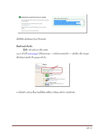 เมื่อได้โค้ด แล้วคัดลอกเก็บเอาไว้ก่อนครับ

ขั้นสร้างหน้าเว็บจริง
         ขั้นที่ 1 สร้างหน้าแรก หรือ HOME
Log in เข้าไปที่ draft.blogger ไปที่แผงควบคุม >> องค์ประกอบของหน้า >> แล้วเลือก เพิ่ม Gadget
เลือกอันแรกเลยครับ คือ gadget หน้าเว็บ




จากนั้นก็สร้าง หน้าแรกขึ้นมาโดยตั้งชื่อตามที่ต้องการได้เลย แล้วทาการบันทึกครับ




                                                                                         หน้า 47
 