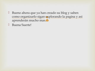  Bueno ahora que ya han creado su blog y saben
  como organizarlo sigan explorando la pagina y asi
                         
  aprenderán mucho mas.
 Buena Suerte!
 