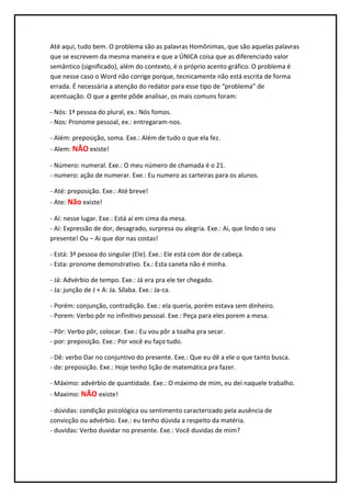 Até aqui, tudo bem. O problema são as palavras Homônimas, que são aquelas palavras
que se escrevem da mesma maneira e que a ÚNICA coisa que as diferenciado valor
semântico (significado), além do contexto, é o próprio acento gráfico. O problema é
que nesse caso o Word não corrige porque, tecnicamente não está escrita de forma
errada. É necessária a atenção do redator para esse tipo de “problema” de
acentuação. O que a gente pôde analisar, os mais comuns foram:

- Nós: 1ª pessoa do plural, ex.: Nós fomos.
- Nos: Pronome pessoal, ex.: entregaram-nos.

- Além: preposição, soma. Exe.: Além de tudo o que ela fez.
- Alem: NÃO existe!

- Número: numeral. Exe.: O meu número de chamada é o 21.
- numero: ação de numerar. Exe.: Eu numero as carteiras para os alunos.

- Até: preposição. Exe.: Até breve!
- Ate: Não existe!

- Aí: nesse lugar. Exe.: Está aí em cima da mesa.
- Ai: Expressão de dor, desagrado, surpresa ou alegria. Exe.: Ai, que lindo o seu
presente! Ou – Ai que dor nas costas!

- Está: 3ª pessoa do singular (Ele). Exe.: Ele está com dor de cabeça.
- Esta: pronome demonstrativo. Ex.: Esta caneta não é minha.

- Já: Advérbio de tempo. Exe.: Já era pra ele ter chegado.
- Ja: junção de J + A: Ja. Sílaba. Exe.: Ja-ca.

- Porém: conjunção, contradição. Exe.: ela queria, porém estava sem dinheiro.
- Porem: Verbo pôr no infinitivo pessoal. Exe.: Peça para eles porem a mesa.

- Pôr: Verbo pôr, colocar. Exe.: Eu vou pôr a toalha pra secar.
- por: preposição. Exe.: Por você eu faço tudo.

- Dê: verbo Dar no conjuntivo do presente. Exe.: Que eu dê a ele o que tanto busca.
- de: preposição. Exe.: Hoje tenho lição de matemática pra fazer.

- Máximo: advérbio de quantidade. Exe.: O máximo de mim, eu dei naquele trabalho.
- Maximo: NÃO existe!

- dúvidas: condição psicológica ou sentimento caracterizado pela ausência de
convicção ou advérbio. Exe.: eu tenho dúvida a respeito da matéria.
- duvidas: Verbo duvidar no presente. Exe.: Você duvidas de mim?
 