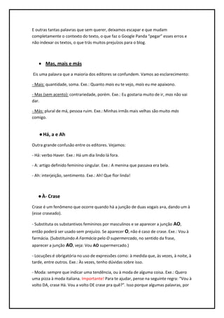 E outras tantas palavras que sem querer, deixamos escapar e que mudam
completamente o contexto do texto, o que faz o Google Panda “pegar” esses erros e
não indexar os textos, o que trás muitos prejuízos para o blog.



       Mas, mais e más
Eis uma palavra que a maioria dos editores se confundem. Vamos ao esclarecimento:

- Mais: quantidade, soma. Exe.: Quanto mais eu te vejo, mais eu me apaixono.

- Mas (sem acento): contrariedade, porém. Exe.: Eu gostaria muito de ir, mas não vai
dar.

- Más: plural de má, pessoa ruim. Exe.: Minhas irmãs mais velhas são muito más
comigo.


    ● Há, a e Ah
Outra grande confusão entre os editores. Vejamos:

- Há: verbo Haver. Exe.: Há um dia lindo lá fora.

- A: artigo definido feminino singular. Exe.: A menina que passava era bela.

- Ah: interjeição, sentimento. Exe.: Ah! Que flor linda!



   ● À- Crase
Crase é um fenômeno que ocorre quando há a junção de duas vogais a+a, dando um à
(esse craseado).

- Substituta os substantivos femininos por masculinos e se aparecer a junção AO,
então poderá ser usado sem prejuízo. Se aparecer O, não é caso de crase. Exe.: Vou à
farmácia. (Substituindo A Farmácia pelo O supermercado, no sentido da frase,
aparecer a junção AO, veja: Vou AO supermercado.)

- Locuções:é obrigatória no uso de expressões como: à medida que, às vezes, à noite, à
tarde, entre outros. Exe.: Às vezes, tenho dúvidas sobre isso.

- Moda: sempre que indicar uma tendência, ou à moda de alguma coisa. Exe.: Quero
uma pizza à moda italiana. Importante! Para te ajudar, pense na seguinte regra: “Vou à
volto DA, crase Há. Vou a volto DE crase pra quê?”. Isso porque algumas palavras, por
 