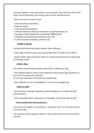 mais que indiquem a moda, não aceitam a crase, exemplo: Vou a São Paulo. (Vou a São
Paulo, volto DE São Paulo). Vou à França. (Vou à França, volto DA França).

- Não se usa crase nos casos em que:

-> Antes de palavras masculinas;
-> Antes de verbos;
-> antes de pronomes pessoais;
-> antes de nomes de cidade que não utilizam o artigo feminino (a, as);
-> Da palavra “CASA” quando tem o sentido de “PRÓPRIO LAR”;
-> Da palavra Terra quando tem sentido de solo, chão;
-> E antes de palavras repetidas, como dia a dia.

    ● Onde e Aonde
Outra grande confusão com alguns editores. Veja a diferença:

- Onde: lugar em que se está ou que se passa algum fato. Ex: Onde vai ser a festa?

- Aonde: Aonde: indica movimento (refere-se a verbos de movimento). Ex: Aonde você
vai domingo à noite?

    ● Mal e Mau
Para melhor compreensão dos textos, vamos definir as diferenças. Veja:

- Mal: advérbio (opõe-se a bem), como substantivo indica doença, algo prejudicial. Ex:
Sua aula foi mal preparada. (advérbio)
Ex: A criança sofre desse mal há dois anos. (substantivo)

- Mau: adjetivo (ruim, de má qualidade). Ex: Tive um mau presságio hoje.

    ● Que ou Quê
- Que: pronome, conjunção, advérbio ou partícula expletiva. Ex: Convém que você
durma bastante.

- Quê: monossílabo tônico, substantivo, ou interjeição. Ex: Você tem sede de quê?

   ● Ao encontro de e De encontro a
- Ao encontro de: significa “ser favorável a”, “aproximar-se de”. Ex: Para não sofrer fui
ao encontro dela.

- De encontro a: indica oposição, colisão. Ex: Seus sonhos sempre vieram de encontro
aos meus.
 