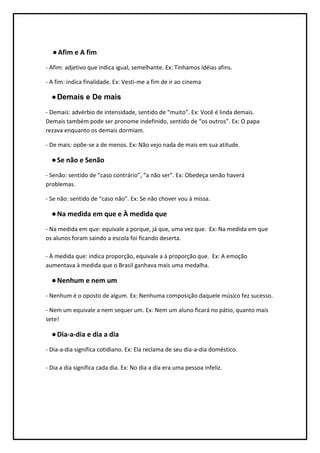 ● Afim e A fim
- Afim: adjetivo que indica igual, semelhante. Ex: Tínhamos idéias afins.

- A fim: indica finalidade. Ex: Vesti-me a fim de ir ao cinema

  ● Demais e De mais
- Demais: advérbio de intensidade, sentido de “muito”. Ex: Você é linda demais.
Demais também pode ser pronome indefinido, sentido de “os outros”. Ex: O papa
rezava enquanto os demais dormiam.

- De mais: opõe-se a de menos. Ex: Não vejo nada de mais em sua atitude.

  ● Se não e Senão
- Senão: sentido de “caso contrário”, “a não ser”. Ex: Obedeça senão haverá
problemas.

- Se não: sentido de “caso não”. Ex: Se não chover vou à missa.

  ● Na medida em que e À medida que
- Na medida em que: equivale a porque, já que, uma vez que. Ex: Na medida em que
os alunos foram saindo a escola foi ficando deserta.

- À medida que: indica proporção, equivale a à proporção que. Ex: A emoção
aumentava à medida que o Brasil ganhava mais uma medalha.

  ● Nenhum e nem um
- Nenhum é o oposto de algum. Ex: Nenhuma composição daquele músico fez sucesso.

- Nem um equivale a nem sequer um. Ex: Nem um aluno ficará no pátio, quanto mais
sete!

  ● Dia-a-dia e dia a dia
- Dia-a-dia significa cotidiano. Ex: Ela reclama de seu dia-a-dia doméstico.

- Dia a dia significa cada dia. Ex: No dia a dia era uma pessoa infeliz.
 