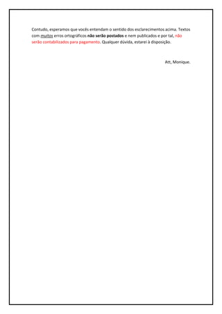 Contudo, esperamos que vocês entendam o sentido dos esclarecimentos acima. Textos
com muitos erros ortográficos não serão postados e nem publicados e por tal, não
serão contabilizados para pagamento. Qualquer dúvida, estarei à disposição.



                                                                    Att, Monique.
 